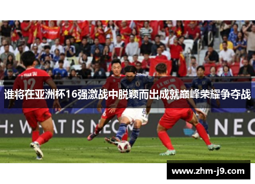 谁将在亚洲杯16强激战中脱颖而出成就巅峰荣耀争夺战