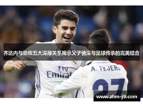 齐达内与恩佐五大深厚关系揭示父子情深与足球传承的完美结合