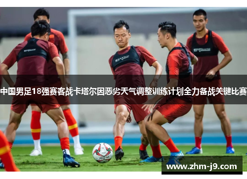 中国男足18强赛客战卡塔尔因恶劣天气调整训练计划全力备战关键比赛