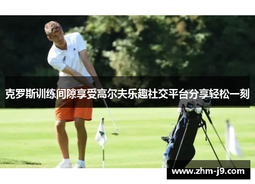 克罗斯训练间隙享受高尔夫乐趣社交平台分享轻松一刻 克罗斯训练间隙享受高尔夫乐趣社交平台分享轻松一刻