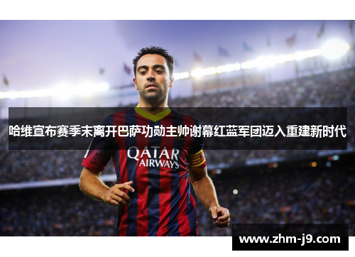 哈维宣布赛季末离开巴萨功勋主帅谢幕红蓝军团迈入重建新时代 哈维宣布赛季末离开巴萨功勋主帅谢幕红蓝军团迈入重建新时代