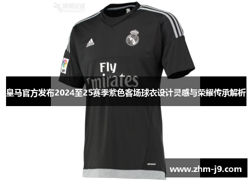 皇马官方发布2024至25赛季紫色客场球衣设计灵感与荣耀传承解析