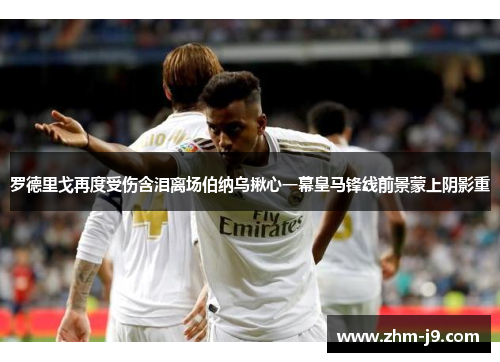 罗德里戈再度受伤含泪离场伯纳乌揪心一幕皇马锋线前景蒙上阴影重