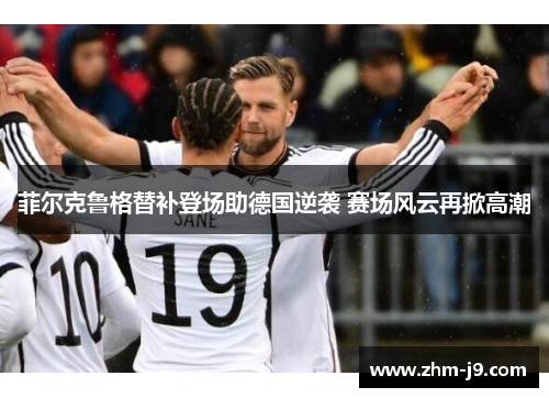 菲尔克鲁格替补登场助德国逆袭 赛场风云再掀高潮