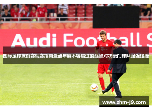 国际足球友谊赛观赛指南盘点年度不容错过的巅峰对决豪门球队强强碰撞 国际足球友谊赛观赛指南盘点年度不容错过的巅峰对决豪门球队强强碰撞