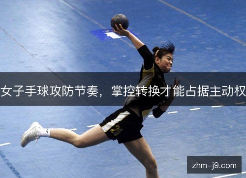 女子手球攻防节奏,掌控转换才能占据主动权 女子手球攻防节奏,掌控转换才能占据主动权