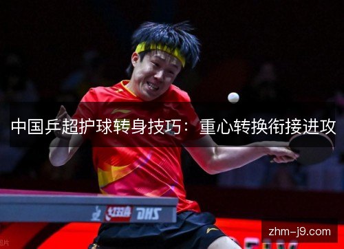 中国乒超护球转身技巧：重心转换衔接进攻